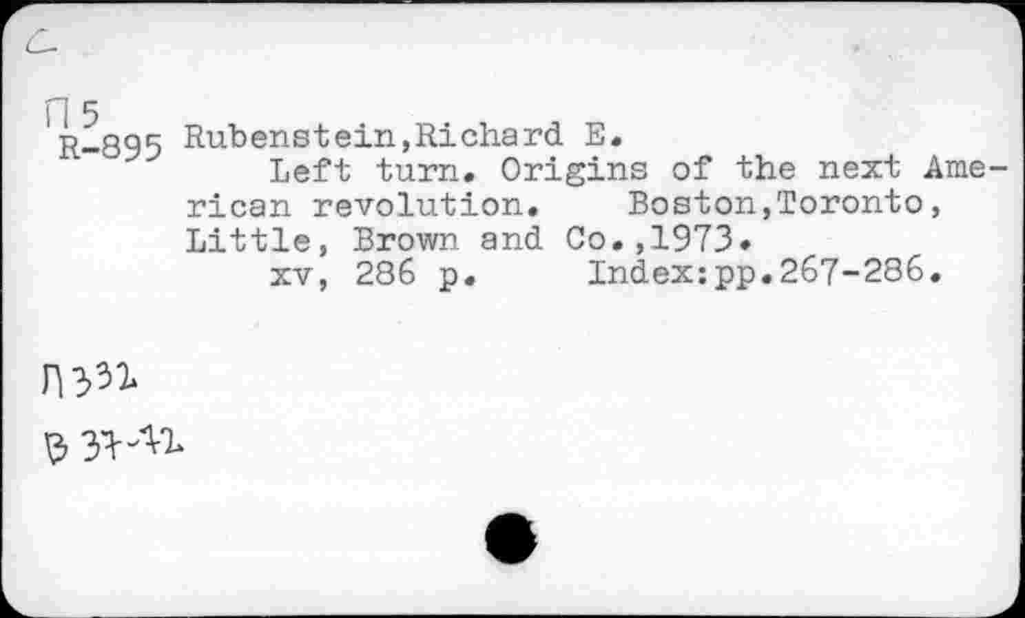 ﻿fl 5 R-895
Rubenstein,Richard E.
Left turn. Origins of the next American revolution. Boston,Toronto, Little, Brown and Co.,1973»
xv, 286 p. Index:pp.267-286.
